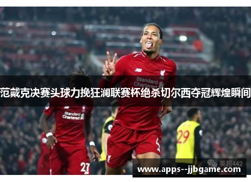 范戴克决赛头球力挽狂澜联赛杯绝杀切尔西夺冠辉煌瞬间