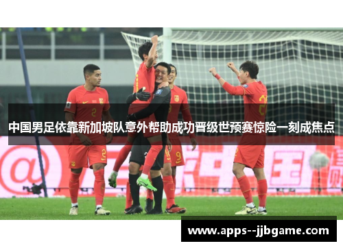 中国男足依靠新加坡队意外帮助成功晋级世预赛惊险一刻成焦点 中国男足依靠新加坡队意外帮助成功晋级世预赛惊险一刻成焦点
