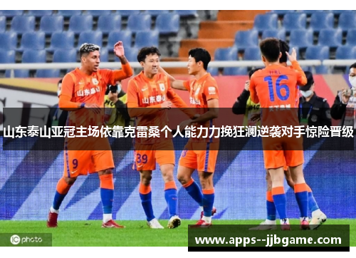 山东泰山亚冠主场依靠克雷桑个人能力力挽狂澜逆袭对手惊险晋级
