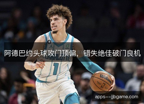阿德巴约头球攻门顶偏,错失绝佳破门良机 阿德巴约头球攻门顶偏,错失绝佳破门良机