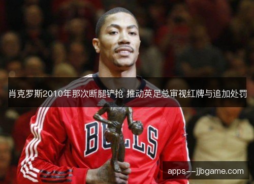 肖克罗斯2010年那次断腿铲抢 推动英足总审视红牌与追加处罚